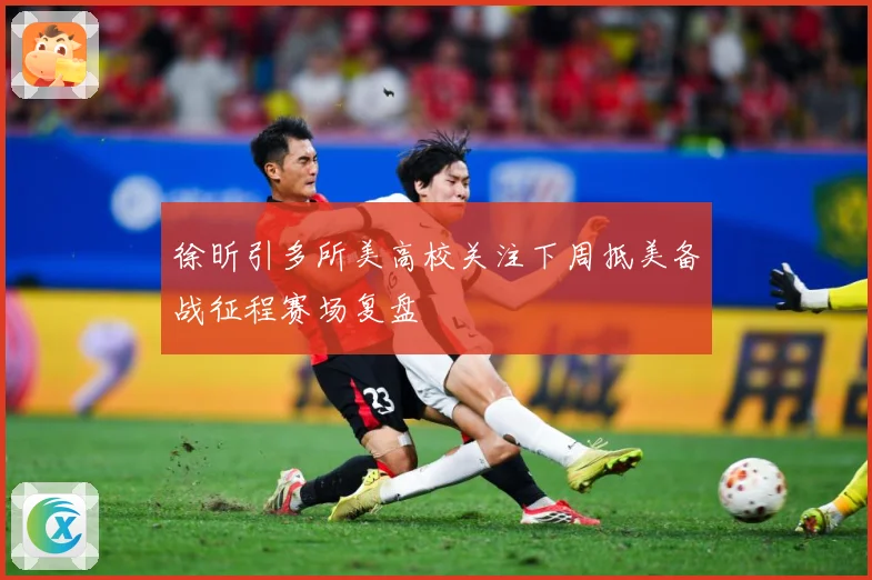 徐昕引多所美高校关注下周抵美备战征程赛场复盘