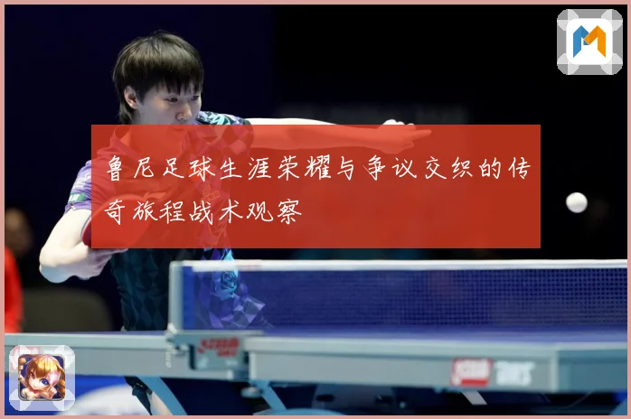 鲁尼足球生涯荣耀与争议交织的传奇旅程战术观察