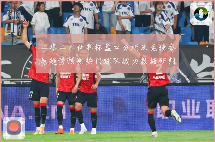 二零二六世界杯盘口分析及竞猜参与趋势预测热门球队战力数据研判