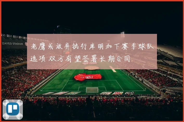 老鹰或放弃执行库明加下赛季球队选项 双方有望签署长期合同