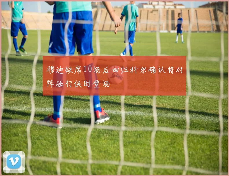 穆迪缺席10场后回归科尔确认将对阵独行侠时登场