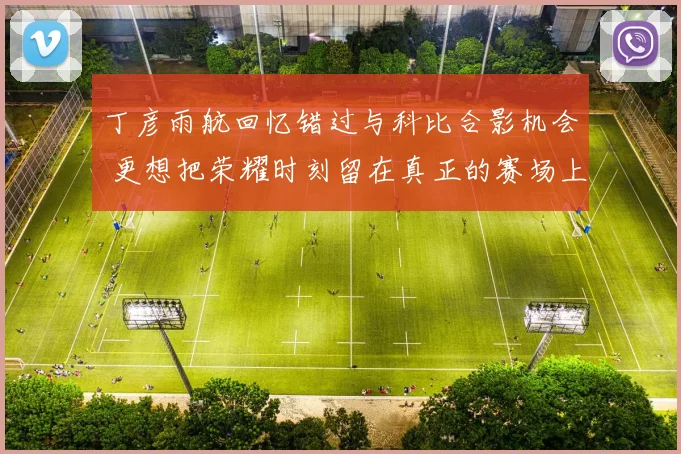 丁彦雨航回忆错过与科比合影机会 更想把荣耀时刻留在真正的赛场上