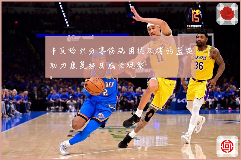 卡瓦哈尔分享伤病困扰及烤西蓝花助力康复经历成长观察
