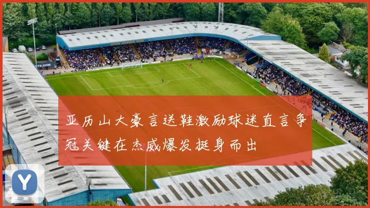 亚历山大豪言送鞋激励球迷直言争冠关键在杰威爆发挺身而出