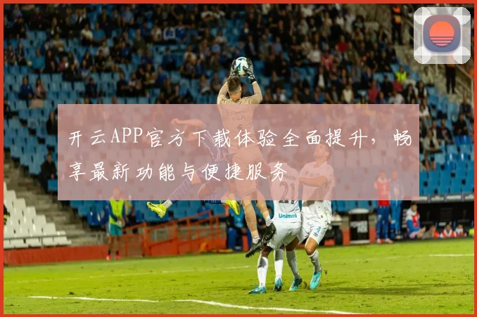 开云APP官方下载体验全面提升，畅享最新功能与便捷服务
